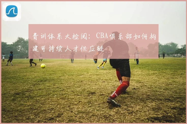 青训体系大检阅：CBA俱乐部如何构建可持续人才供应链